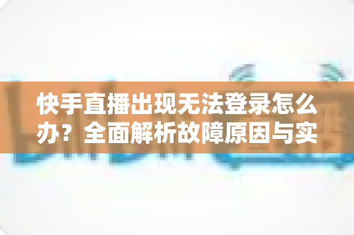 快手直播出现无法登录怎么办？全面解析故障原因与实用解决方案指南