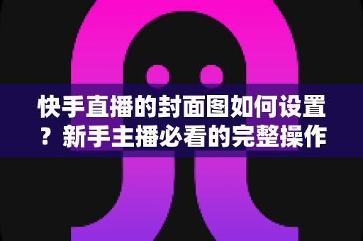快手直播的封面图如何设置？新手主播必看的完整操作指南与高点击率封面设计技巧