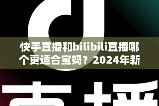 快手直播和bilibili直播哪个更适合宝妈?2024年新手妈妈选平台开直播的完整指南 快手直播和bilibili直播哪个更适合宝妈?2024年新手妈妈选平台开直播的完整指南