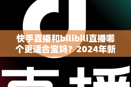 快手直播和bilibili直播哪个更适合宝妈？2024年新手妈妈选平台开直播的完整指南