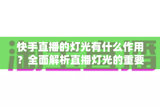 快手直播的灯光有什么作用？全面解析直播灯光的重要性、类型与布置技巧