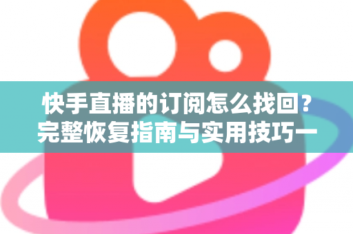 快手直播的订阅怎么找回？完整恢复指南与实用技巧一网打尽