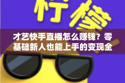 才艺快手直播怎么赚钱?零基础新人也能上手的变现全攻略 才艺快手直播怎么赚钱?零基础新人也能上手的变现全攻略