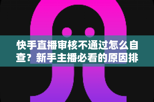 快手直播审核不通过怎么自查?新手主播必看的原因排查与解决全攻略 快手直播审核不通过怎么自查?新手主播必看的原因排查与解决全攻略