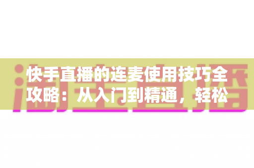 快手直播的连麦使用技巧全攻略：从入门到精通，轻松提升直播间人气与互动