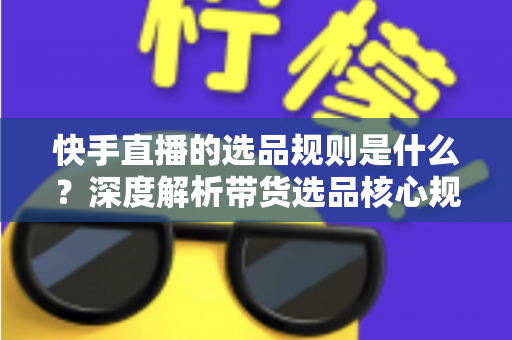 快手直播的选品规则是什么？深度解析带货选品核心规范与实战技巧
