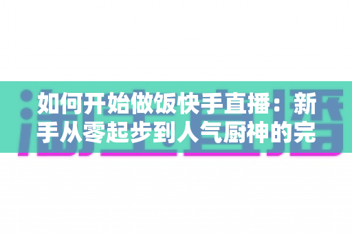 如何开始做饭快手直播：新手从零起步到人气厨神的完整实战指南