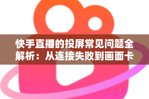 快手直播的投屏常见问题全解析：从连接失败到画面卡顿，一篇文章帮你彻底解决投屏烦恼