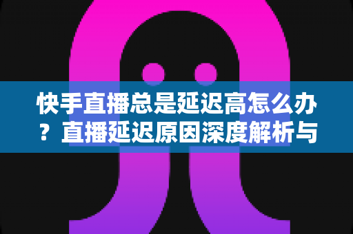 快手直播总是延迟高怎么办？直播延迟原因深度解析与实用优化技巧全指南