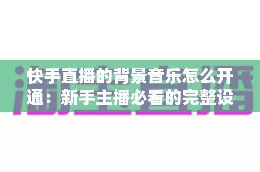 快手直播的背景音乐怎么开通：新手主播必看的完整设置教程与实用技巧