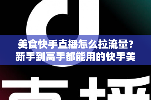 美食快手直播怎么拉流量？新手到高手都能用的快手美食直播引流实战指南