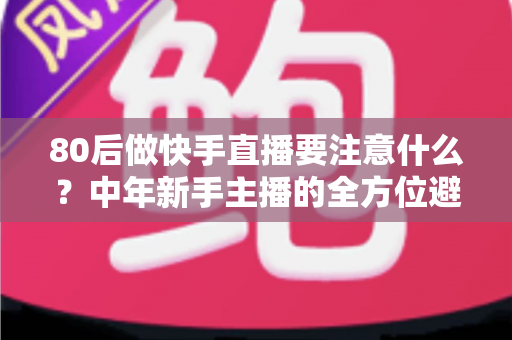 80后做快手直播要注意什么？中年新手主播的全方位避坑指南