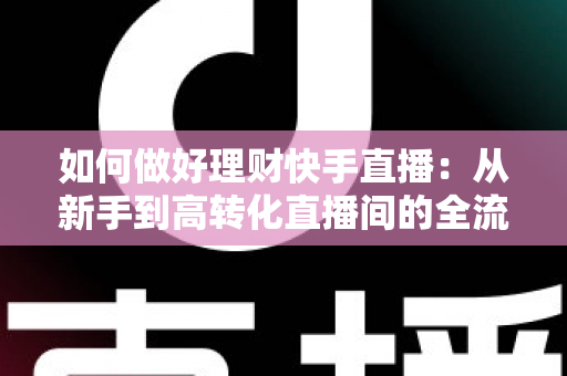如何做好理财快手直播：从新手到高转化直播间的全流程实战指南