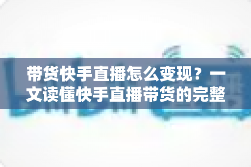 带货快手直播怎么变现？一文读懂快手直播带货的完整变现路径与实战策略