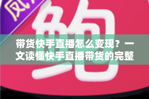 带货快手直播怎么变现？一文读懂快手直播带货的完整变现路径与实战策略