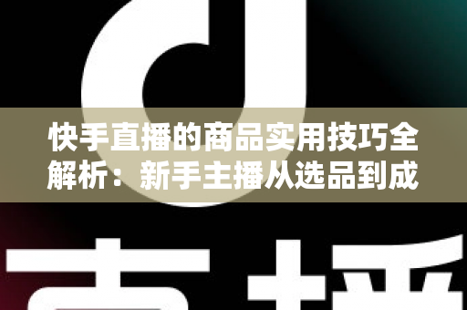 快手直播的商品实用技巧全解析：新手主播从选品到成交的带货实战指南