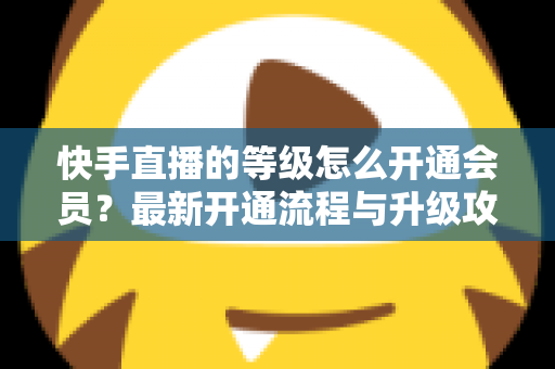 快手直播的等级怎么开通会员？最新开通流程与升级攻略全解析