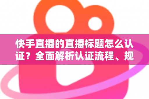 快手直播的直播标题怎么认证?全面解析认证流程、规范要求与优化技巧 快手直播的直播标题怎么认证?全面解析认证流程、规范要求与优化技巧