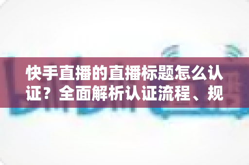 快手直播的直播标题怎么认证？全面解析认证流程、规范要求与优化技巧