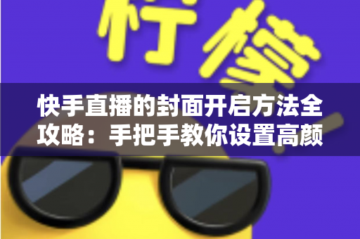 快手直播的封面开启方法全攻略：手把手教你设置高颜值封面，快速提升直播间人气与曝光率