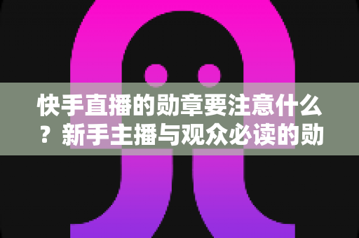 快手直播的勋章要注意什么？新手主播与观众必读的勋章规则全解析