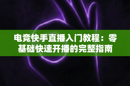 电竞快手直播入门教程:零基础快速开播的完整指南 电竞快手直播入门教程:零基础快速开播的完整指南