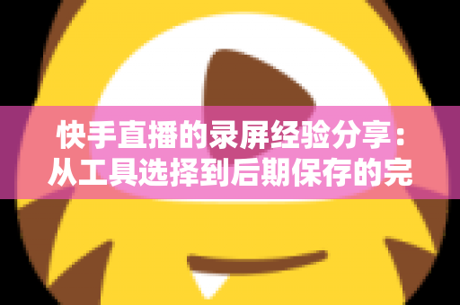 快手直播的录屏经验分享：从工具选择到后期保存的完整实用指南