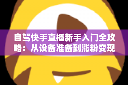 自驾快手直播新手入门全攻略：从设备准备到涨粉变现，一篇讲透旅途直播