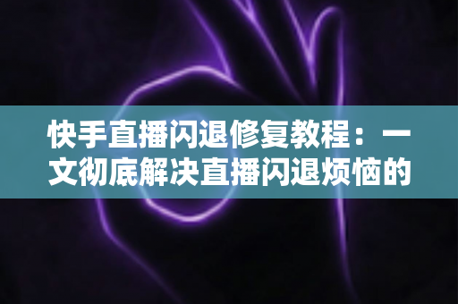快手直播闪退修复教程：一文彻底解决直播闪退烦恼的实用指南