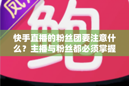 快手直播的粉丝团要注意什么?主播与粉丝都必须掌握的运营与避坑全指南 快手直播的粉丝团要注意什么?主播与粉丝都必须掌握的运营与避坑全指南