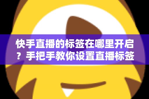 快手直播的标签在哪里开启？手把手教你设置直播标签，快速提升直播间曝光与流量