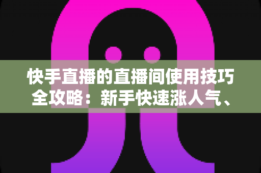 快手直播的直播间使用技巧全攻略：新手快速涨人气、会互动、能变现的实战指南