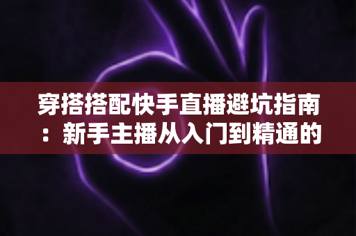 穿搭搭配快手直播避坑指南：新手主播从入门到精通的实用攻略全解析