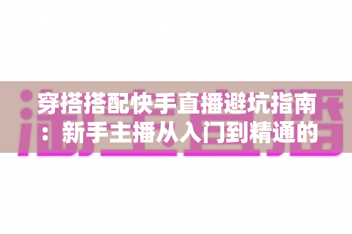 穿搭搭配快手直播避坑指南：新手主播从入门到精通的实用攻略全解析