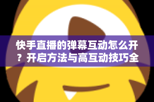 快手直播的弹幕互动怎么开？开启方法与高互动技巧全解析