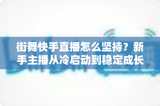 街舞快手直播怎么坚持？新手主播从冷启动到稳定成长的全流程实战指南