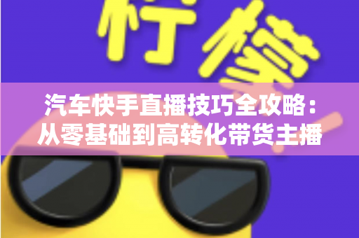 汽车快手直播技巧全攻略：从零基础到高转化带货主播的实战指南