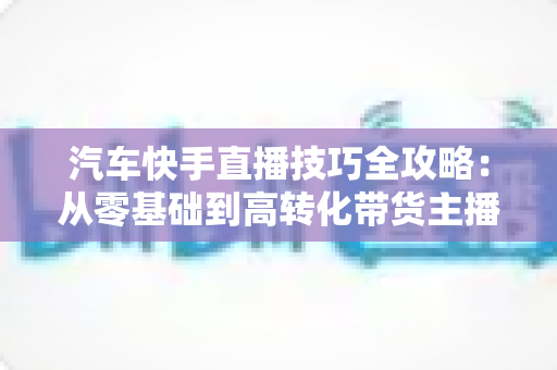 汽车快手直播技巧全攻略：从零基础到高转化带货主播的实战指南