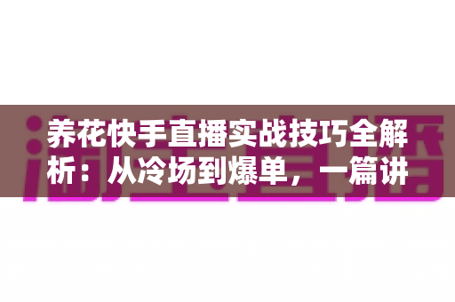 养花快手直播实战技巧全解析：从冷场到爆单，一篇讲透花卉直播的门道