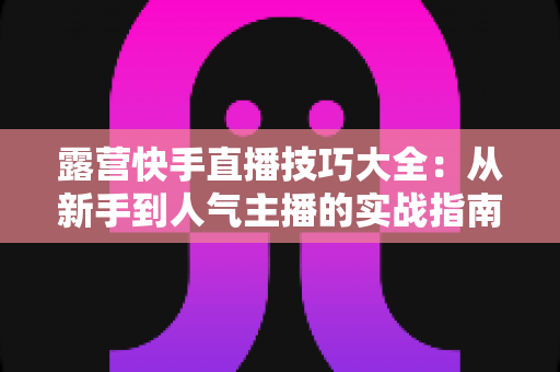 露营快手直播技巧大全：从新手到人气主播的实战指南（2025最新版）