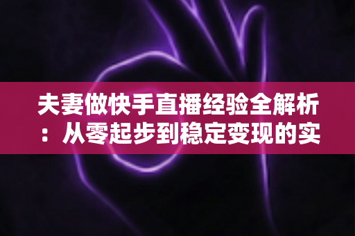 夫妻做快手直播经验全解析：从零起步到稳定变现的实用指南