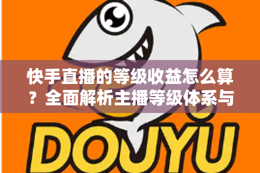 快手直播的等级收益怎么算？全面解析主播等级体系与收益计算规则，助你轻松提升直播收入