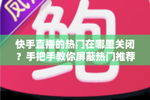 快手直播的热门在哪里关闭？手把手教你屏蔽热门推荐，找回清爽的浏览体验