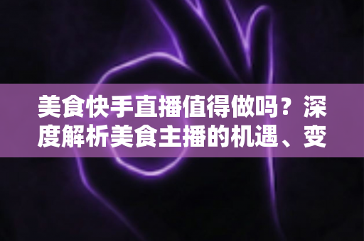 美食快手直播值得做吗？深度解析美食主播的机遇、变现与入局指南