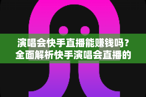 演唱会快手直播能赚钱吗?全面解析快手演唱会直播的变现方式、收入来源与实操指南 演唱会快手直播能赚钱吗?全面解析快手演唱会直播的变现方式、收入来源与实操指南