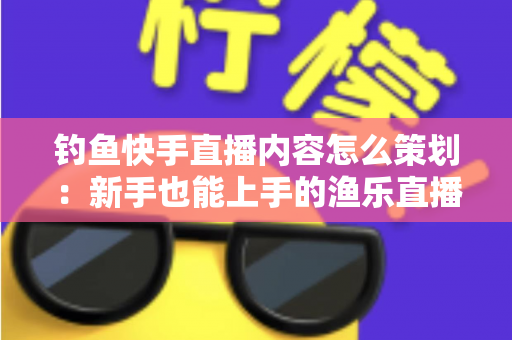 钓鱼快手直播内容怎么策划:新手也能上手的渔乐直播间全流程规划指南 钓鱼快手直播内容怎么策划:新手也能上手的渔乐直播间全流程规划指南