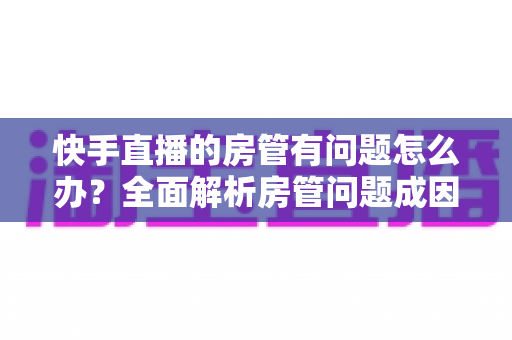快手直播的房管有问题怎么办?全面解析房管问题成因与高效解决方案指南 快手直播的房管有问题怎么办?全面解析房管问题成因与高效解决方案指南