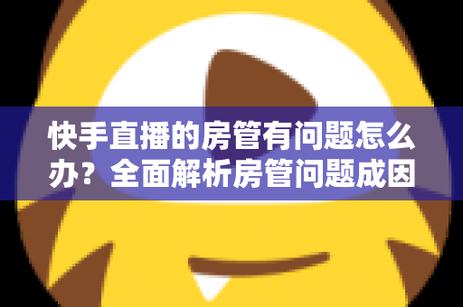 快手直播的房管有问题怎么办？全面解析房管问题成因与高效解决方案指南