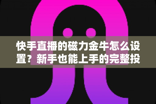 快手直播的磁力金牛怎么设置?新手也能上手的完整投放指南与实战技巧 快手直播的磁力金牛怎么设置?新手也能上手的完整投放指南与实战技巧