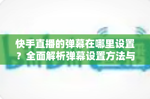 快手直播的弹幕在哪里设置?全面解析弹幕设置方法与实用技巧 快手直播的弹幕在哪里设置?全面解析弹幕设置方法与实用技巧